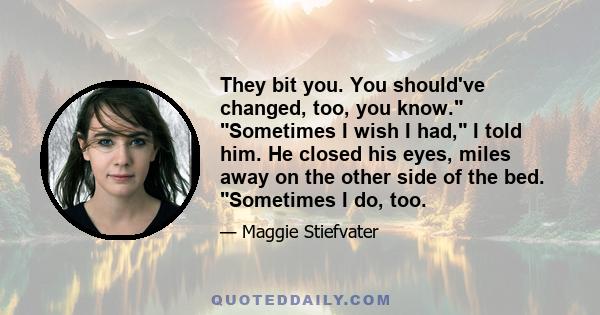 They bit you. You should've changed, too, you know. Sometimes I wish I had, I told him. He closed his eyes, miles away on the other side of the bed. Sometimes I do, too.