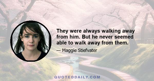 They were always walking away from him. But he never seemed able to walk away from them.