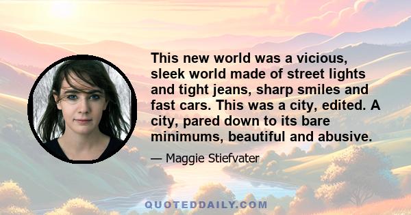 This new world was a vicious, sleek world made of street lights and tight jeans, sharp smiles and fast cars. This was a city, edited. A city, pared down to its bare minimums, beautiful and abusive.