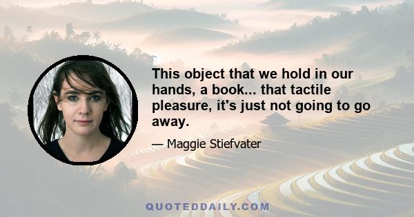 This object that we hold in our hands, a book... that tactile pleasure, it's just not going to go away.