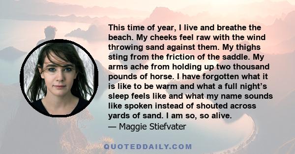 This time of year, I live and breathe the beach. My cheeks feel raw with the wind throwing sand against them. My thighs sting from the friction of the saddle. My arms ache from holding up two thousand pounds of horse. I 