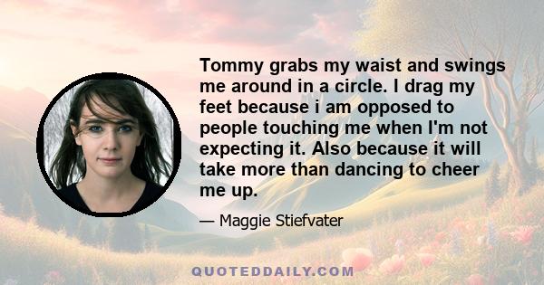 Tommy grabs my waist and swings me around in a circle. I drag my feet because i am opposed to people touching me when I'm not expecting it. Also because it will take more than dancing to cheer me up.