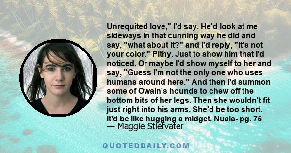 Unrequited love, I'd say. He'd look at me sideways in that cunning way he did and say, what about it? and I'd reply, it's not your color. Pithy. Just to show him that I'd noticed. Or maybe I'd show myself to her and