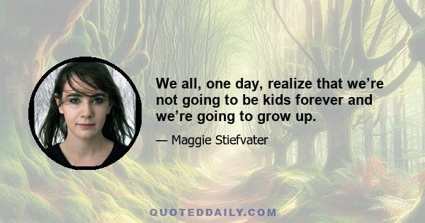 We all, one day, realize that we’re not going to be kids forever and we’re going to grow up.