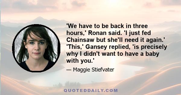 'We have to be back in three hours,' Ronan said. 'I just fed Chainsaw but she'll need it again.' 'This,' Gansey replied, 'is precisely why I didn't want to have a baby with you.'