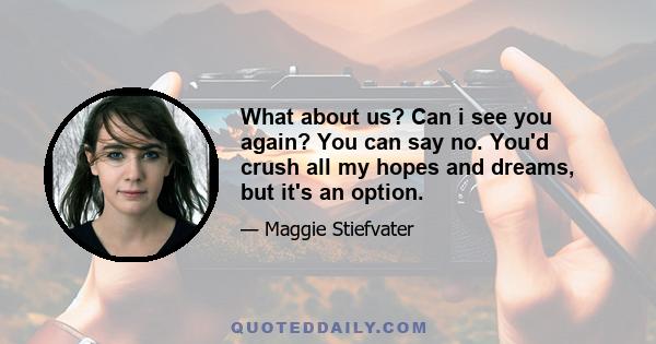 What about us? Can i see you again? You can say no. You'd crush all my hopes and dreams, but it's an option.