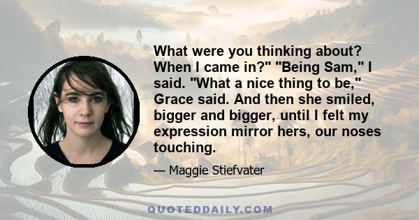 What were you thinking about? When I came in? Being Sam, I said. What a nice thing to be, Grace said. And then she smiled, bigger and bigger, until I felt my expression mirror hers, our noses touching.