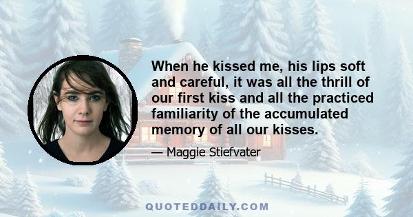 When he kissed me, his lips soft and careful, it was all the thrill of our first kiss and all the practiced familiarity of the accumulated memory of all our kisses.