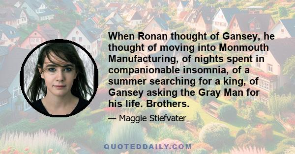 When Ronan thought of Gansey, he thought of moving into Monmouth Manufacturing, of nights spent in companionable insomnia, of a summer searching for a king, of Gansey asking the Gray Man for his life. Brothers.