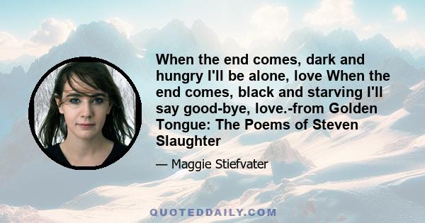 When the end comes, dark and hungry I'll be alone, love When the end comes, black and starving I'll say good-bye, love.-from Golden Tongue: The Poems of Steven Slaughter