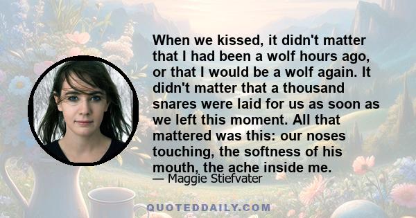 When we kissed, it didn't matter that I had been a wolf hours ago, or that I would be a wolf again. It didn't matter that a thousand snares were laid for us as soon as we left this moment. All that mattered was this: