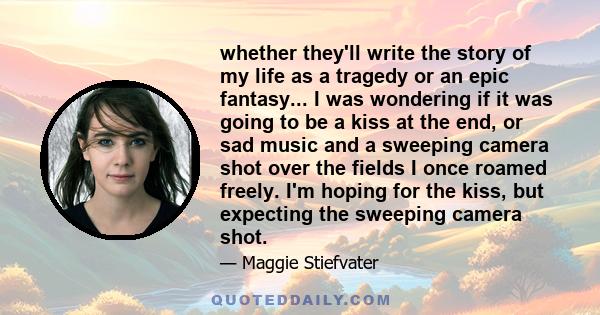 whether they'll write the story of my life as a tragedy or an epic fantasy... I was wondering if it was going to be a kiss at the end, or sad music and a sweeping camera shot over the fields I once roamed freely. I'm