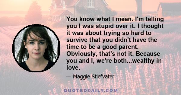 You know what I mean. I'm telling you I was stupid over it. I thought it was about trying so hard to survive that you didn't have the time to be a good parent. Obviously, that's not it. Because you and I, we're