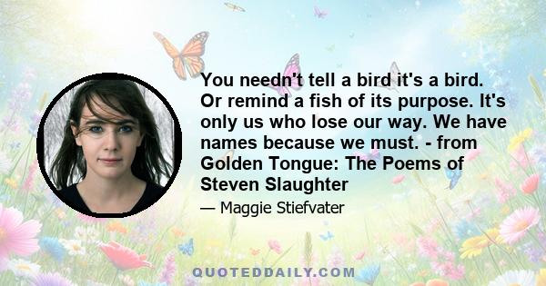 You needn't tell a bird it's a bird. Or remind a fish of its purpose. It's only us who lose our way. We have names because we must. - from Golden Tongue: The Poems of Steven Slaughter