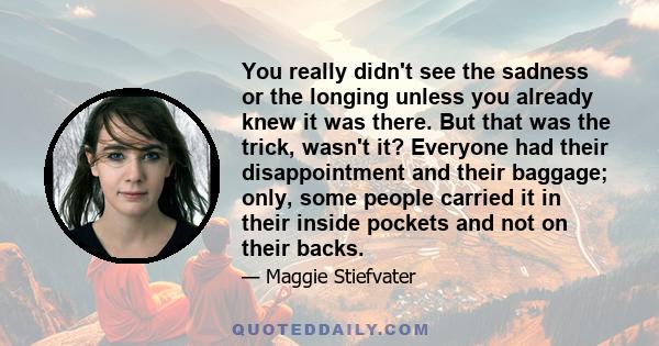 You really didn't see the sadness or the longing unless you already knew it was there. But that was the trick, wasn't it? Everyone had their disappointment and their baggage; only, some people carried it in their inside 