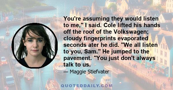 You're assuming they would listen to me, I said. Cole lifted his hands off the roof of the Volkswagen; cloudy fingerprints evaporated seconds ater he did. We all listen to you, Sam. He jumped to the pavement. You just