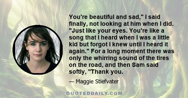 You're beautiful and sad, I said finally, not looking at him when I did. Just like your eyes. You're like a song that I heard when I was a little kid but forgot I knew until I heard it again. For a long moment there was 