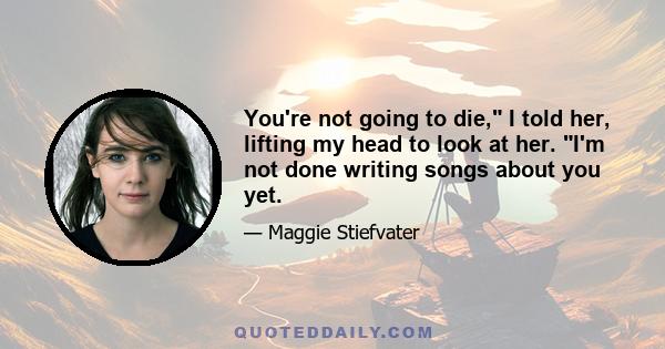 You're not going to die, I told her, lifting my head to look at her. I'm not done writing songs about you yet.