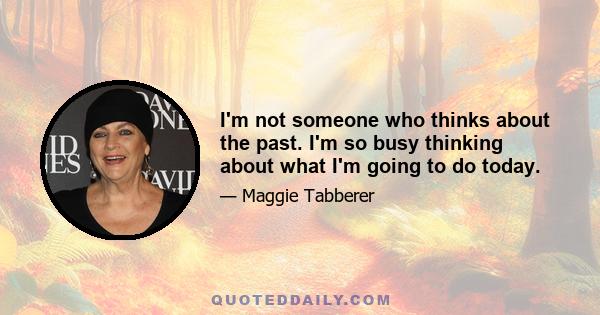 I'm not someone who thinks about the past. I'm so busy thinking about what I'm going to do today.