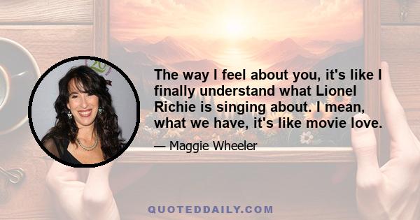 The way I feel about you, it's like I finally understand what Lionel Richie is singing about. I mean, what we have, it's like movie love.