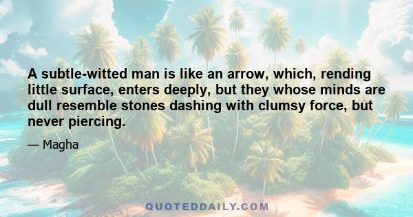 A subtle-witted man is like an arrow, which, rending little surface, enters deeply, but they whose minds are dull resemble stones dashing with clumsy force, but never piercing.