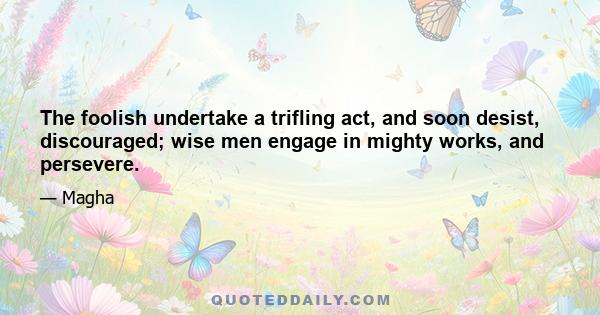 The foolish undertake a trifling act, and soon desist, discouraged; wise men engage in mighty works, and persevere.