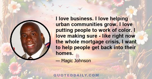 I love business. I love helping urban communities grow. I love putting people to work of color. I love making sure - like right now the whole mortgage crisis, I want to help people get back into their homes.