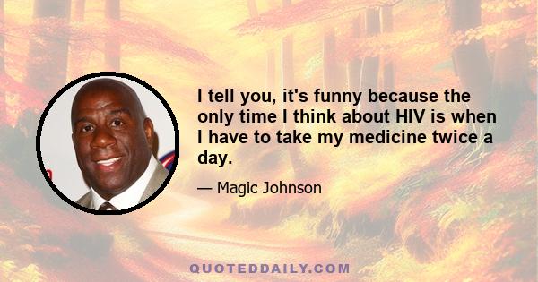 I tell you, it's funny because the only time I think about HIV is when I have to take my medicine twice a day.