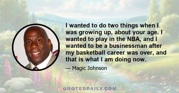 I wanted to do two things when I was growing up, about your age. I wanted to play in the NBA, and I wanted to be a businessman after my basketball career was over, and that is what I am doing now.