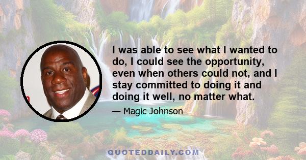 I was able to see what I wanted to do, I could see the opportunity, even when others could not, and I stay committed to doing it and doing it well, no matter what.