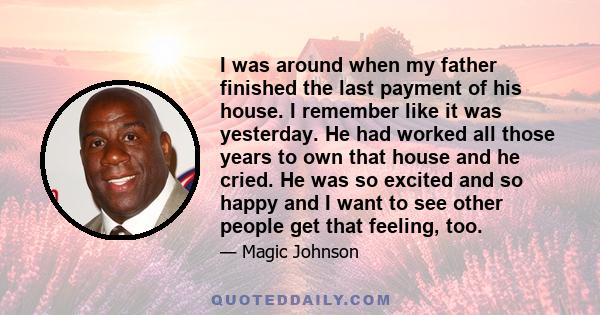 I was around when my father finished the last payment of his house. I remember like it was yesterday. He had worked all those years to own that house and he cried. He was so excited and so happy and I want to see other