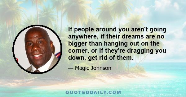 If people around you aren't going anywhere, if their dreams are no bigger than hanging out on the corner, or if they're dragging you down, get rid of them.