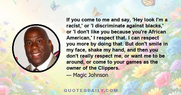 If you come to me and say, 'Hey look I'm a racist,' or 'I discriminate against blacks,' or 'I don't like you because you're African American,' I respect that. I can respect you more by doing that. But don't smile in my