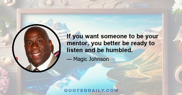 If you want someone to be your mentor, you better be ready to listen and be humbled.