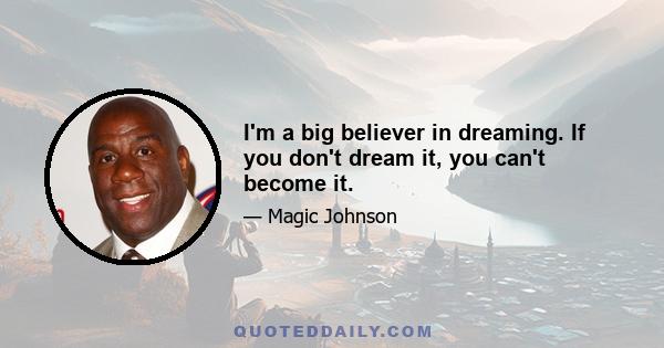 I'm a big believer in dreaming. If you don't dream it, you can't become it.