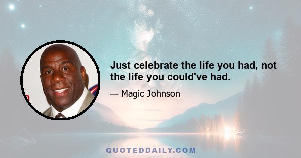 Just celebrate the life you had, not the life you could've had.