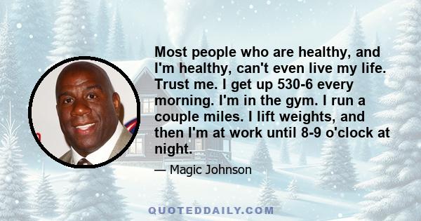 Most people who are healthy, and I'm healthy, can't even live my life. Trust me. I get up 530-6 every morning. I'm in the gym. I run a couple miles. I lift weights, and then I'm at work until 8-9 o'clock at night.