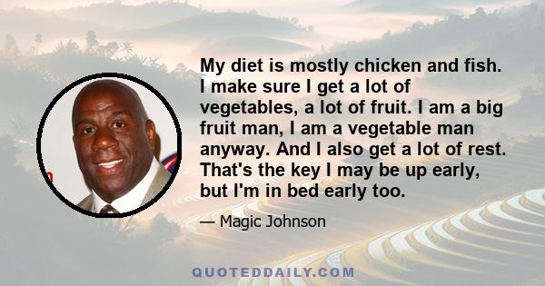 My diet is mostly chicken and fish. I make sure I get a lot of vegetables, a lot of fruit. I am a big fruit man, I am a vegetable man anyway. And I also get a lot of rest. That's the key I may be up early, but I'm in