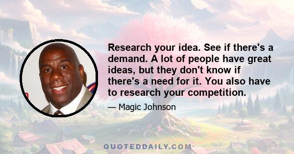 Research your idea. See if there's a demand. A lot of people have great ideas, but they don't know if there's a need for it. You also have to research your competition.