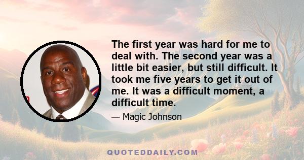 The first year was hard for me to deal with. The second year was a little bit easier, but still difficult. It took me five years to get it out of me. It was a difficult moment, a difficult time.