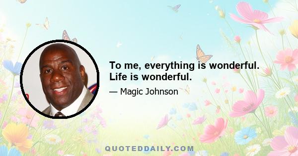 To me, everything is wonderful. Life is wonderful.