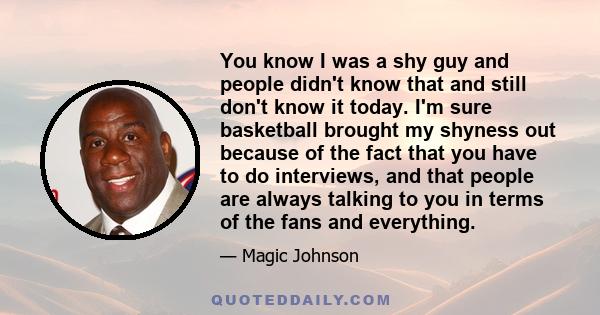 You know I was a shy guy and people didn't know that and still don't know it today. I'm sure basketball brought my shyness out because of the fact that you have to do interviews, and that people are always talking to