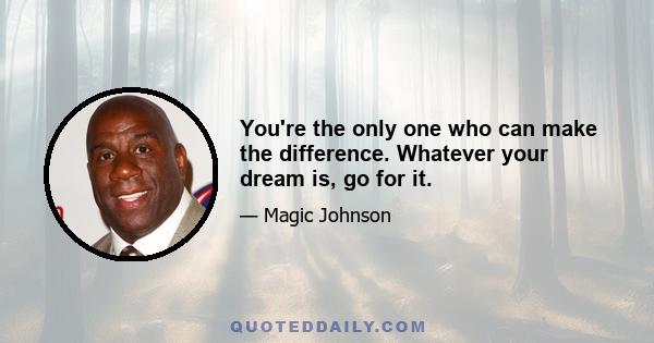 You're the only one who can make the difference. Whatever your dream is, go for it.