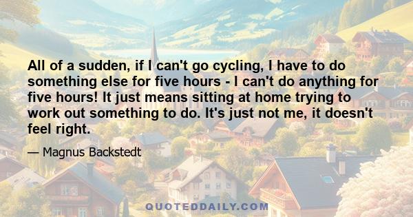 All of a sudden, if I can't go cycling, I have to do something else for five hours - I can't do anything for five hours! It just means sitting at home trying to work out something to do. It's just not me, it doesn't