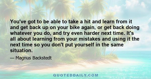 You've got to be able to take a hit and learn from it and get back up on your bike again, or get back doing whatever you do, and try even harder next time. It's all about learning from your mistakes and using it the