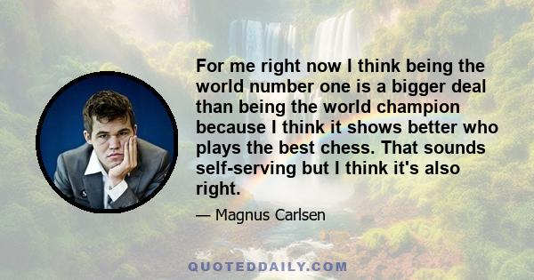 For me right now I think being the world number one is a bigger deal than being the world champion because I think it shows better who plays the best chess. That sounds self-serving but I think it's also right.