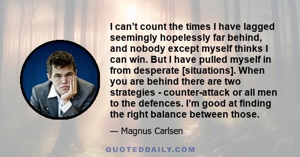 I can’t count the times I have lagged seemingly hopelessly far behind, and nobody except myself thinks I can win. But I have pulled myself in from desperate [situations]. When you are behind there are two strategies -