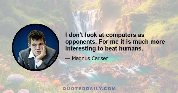 I don't look at computers as opponents. For me it is much more interesting to beat humans.