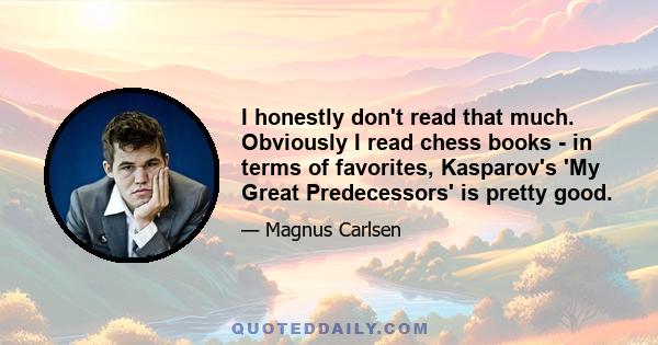 I honestly don't read that much. Obviously I read chess books - in terms of favorites, Kasparov's 'My Great Predecessors' is pretty good.