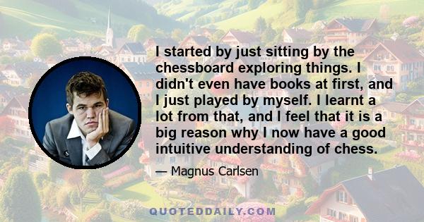 I started by just sitting by the chessboard exploring things. I didn't even have books at first, and I just played by myself. I learnt a lot from that, and I feel that it is a big reason why I now have a good intuitive